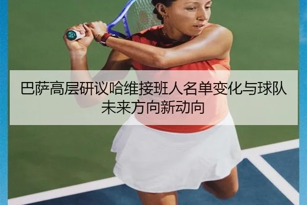 巴萨高层研议哈维接班人名单变化与球队未来方向新动向