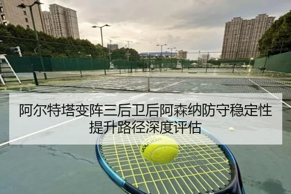 阿尔特塔变阵三后卫后阿森纳防守稳定性提升路径深度评估