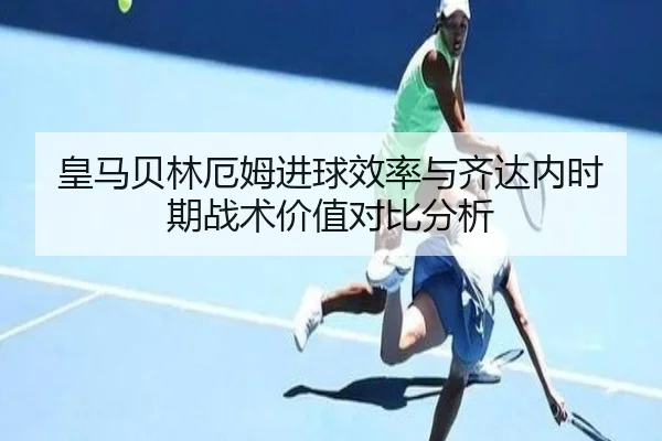 皇马贝林厄姆进球效率与齐达内时期战术价值对比分析